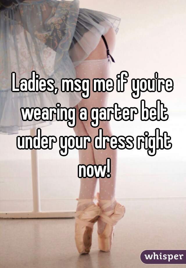 Ladies, msg me if you're wearing a garter belt under your dress right now!