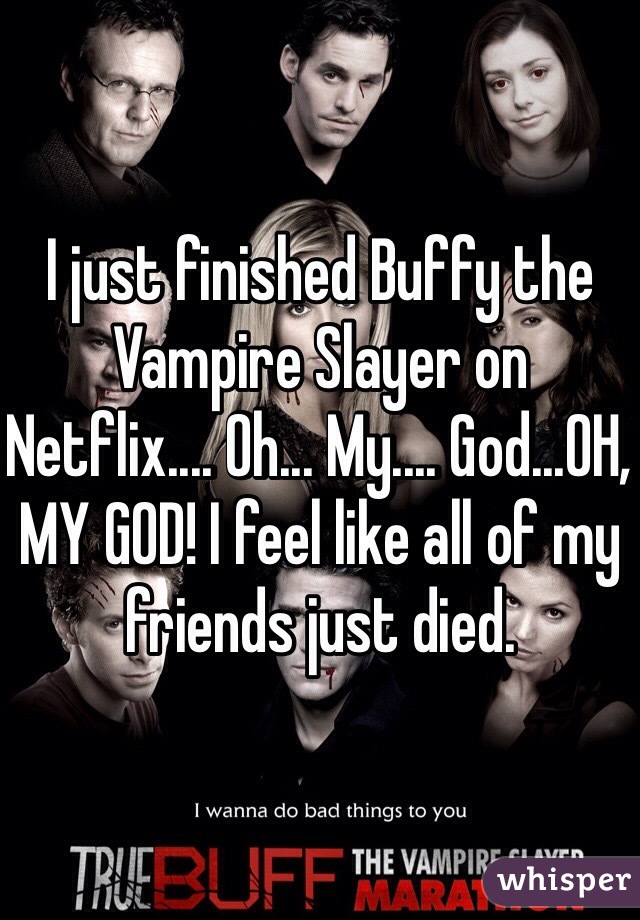 I just finished Buffy the Vampire Slayer on Netflix.... Oh... My.... God...OH, MY GOD! I feel like all of my friends just died. 