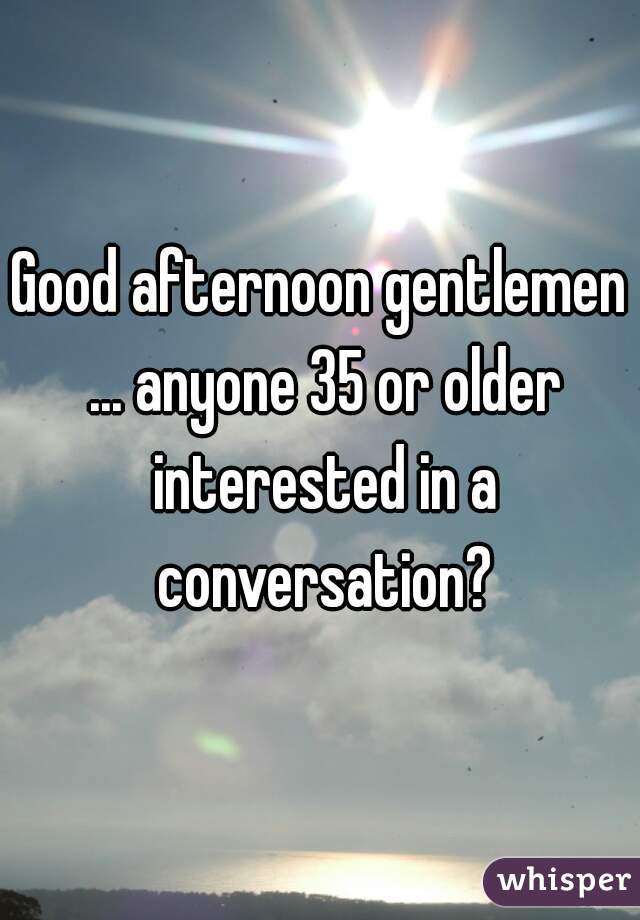 Good afternoon gentlemen ... anyone 35 or older interested in a conversation?