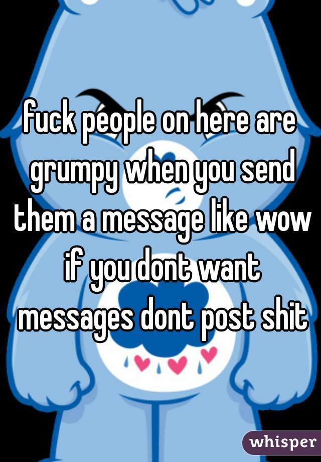 fuck people on here are grumpy when you send them a message like wow if you dont want messages dont post shit