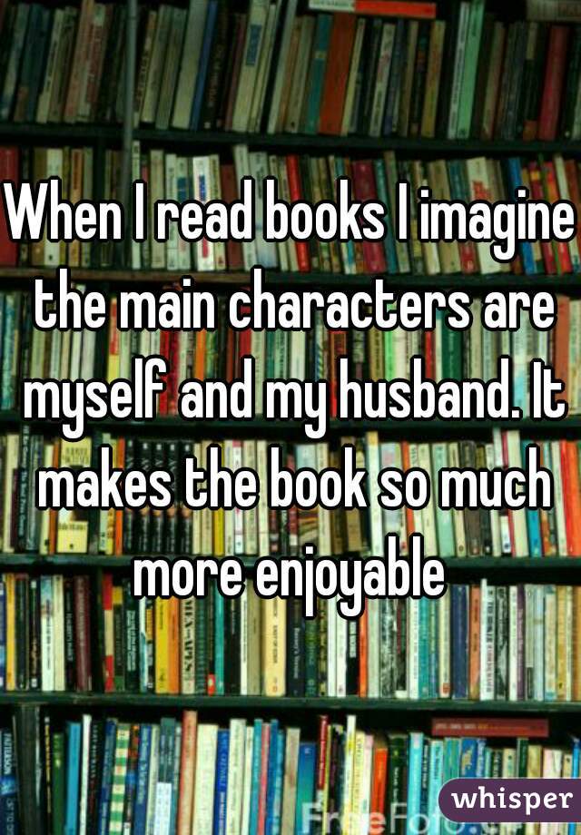 When I read books I imagine the main characters are myself and my husband. It makes the book so much more enjoyable 