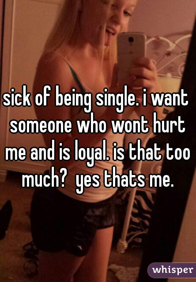 sick of being single. i want someone who wont hurt me and is loyal. is that too much?  yes thats me.
