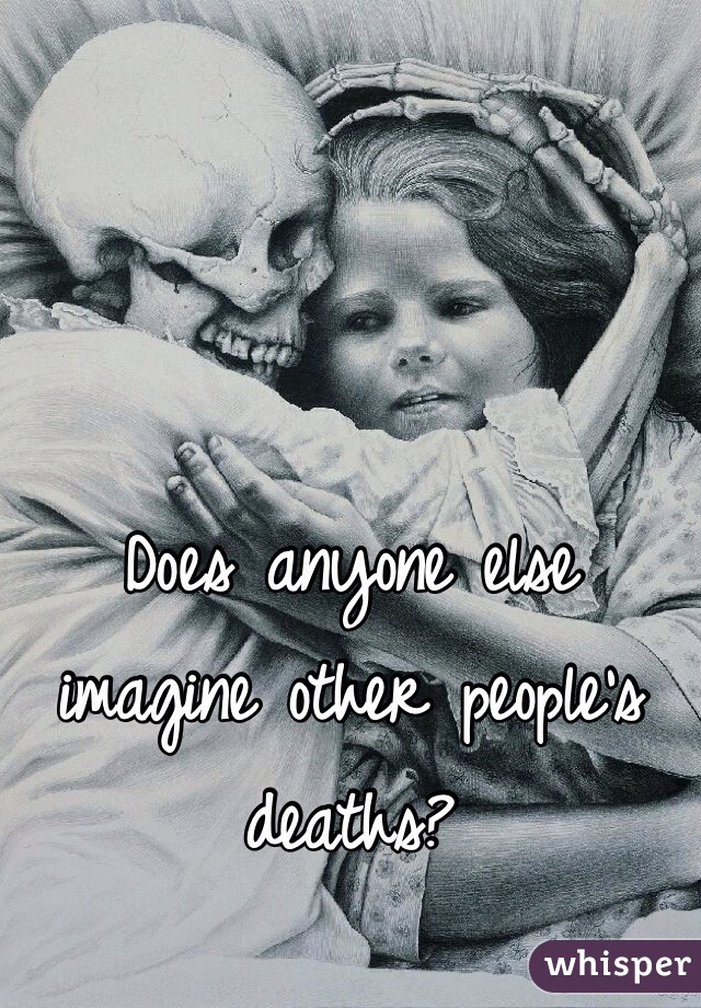 Does anyone else imagine other people's deaths?