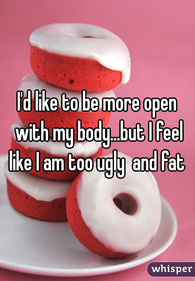 I'd like to be more open with my body...but I feel like I am too ugly  and fat 