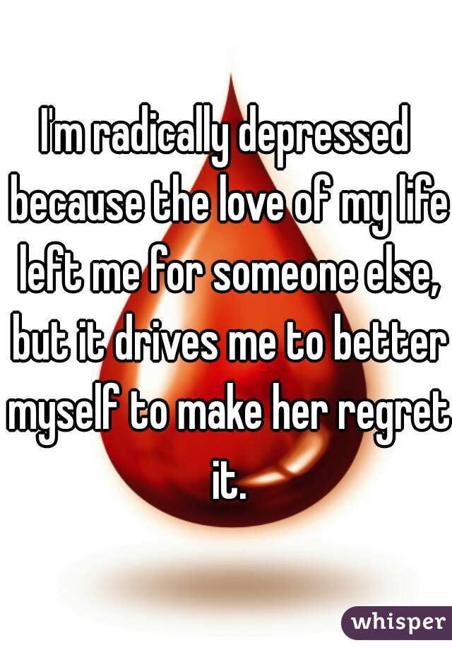 I'm radically depressed because the love of my life left me for someone else, but it drives me to better myself to make her regret it.