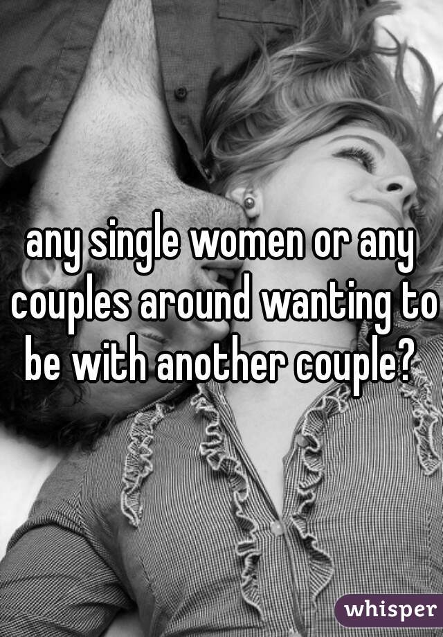 any single women or any couples around wanting to be with another couple? 