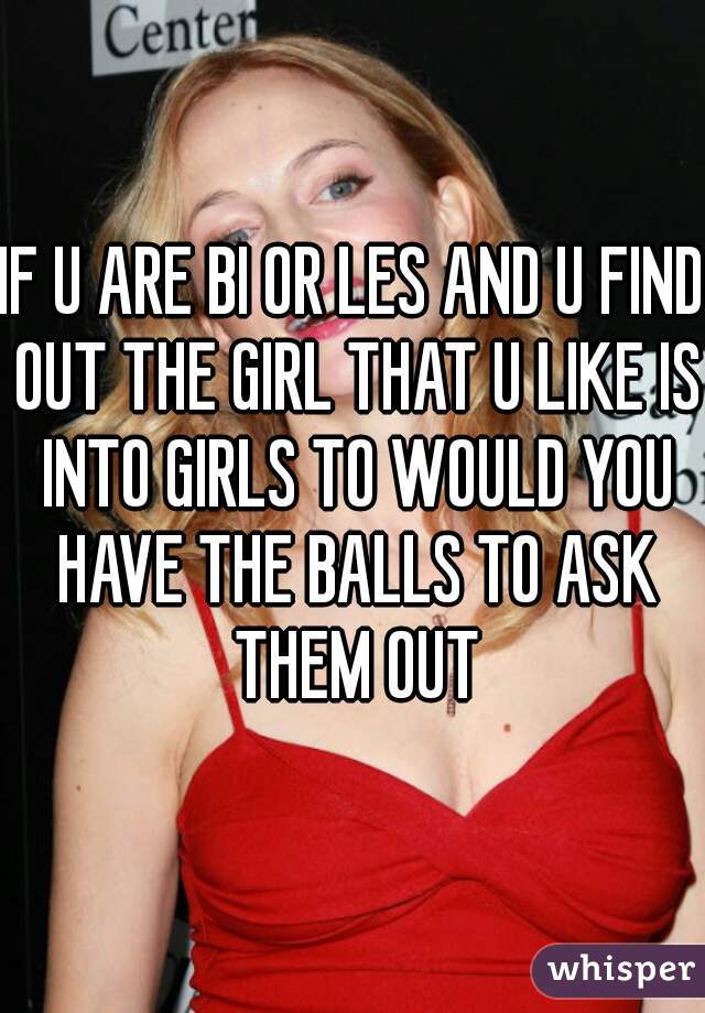 IF U ARE BI OR LES AND U FIND OUT THE GIRL THAT U LIKE IS INTO GIRLS TO WOULD YOU HAVE THE BALLS TO ASK THEM OUT