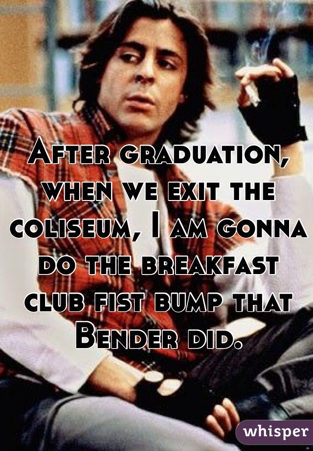 After graduation, when we exit the coliseum, I am gonna do the breakfast club fist bump that Bender did. 