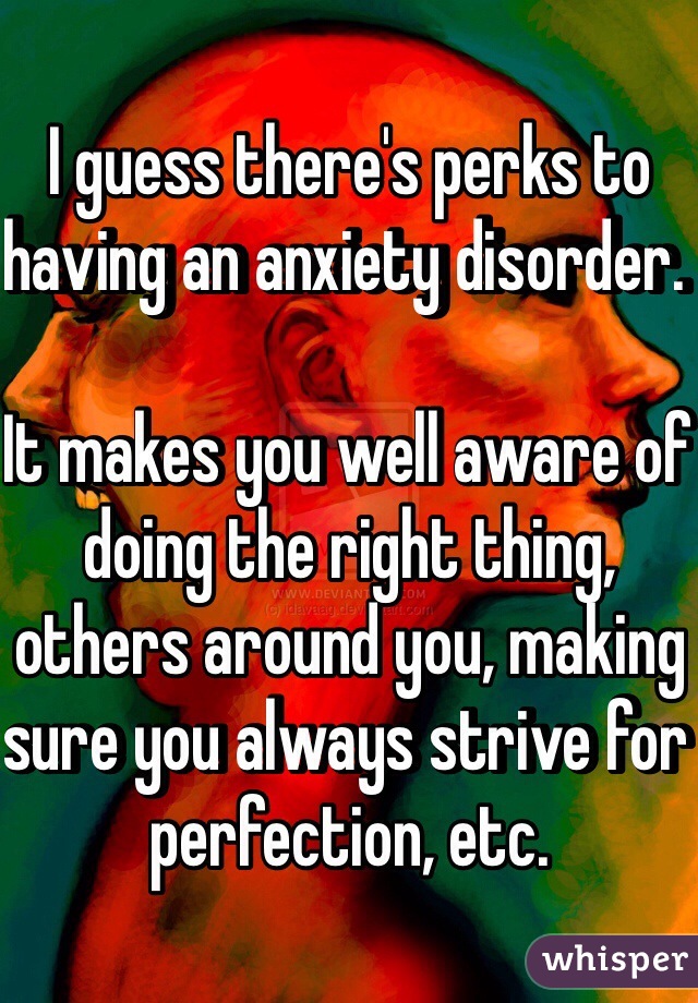 I guess there's perks to having an anxiety disorder. 

It makes you well aware of doing the right thing, others around you, making sure you always strive for perfection, etc. 