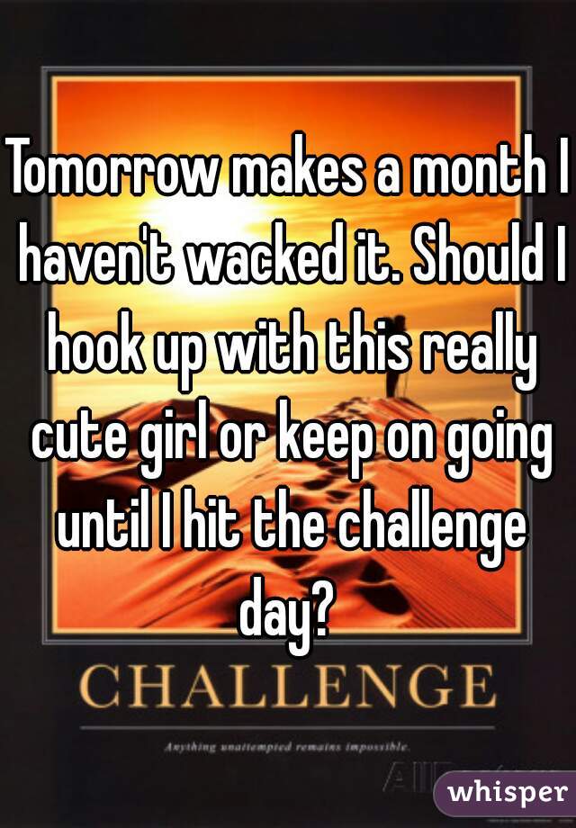 Tomorrow makes a month I haven't wacked it. Should I hook up with this really cute girl or keep on going until I hit the challenge day? 
