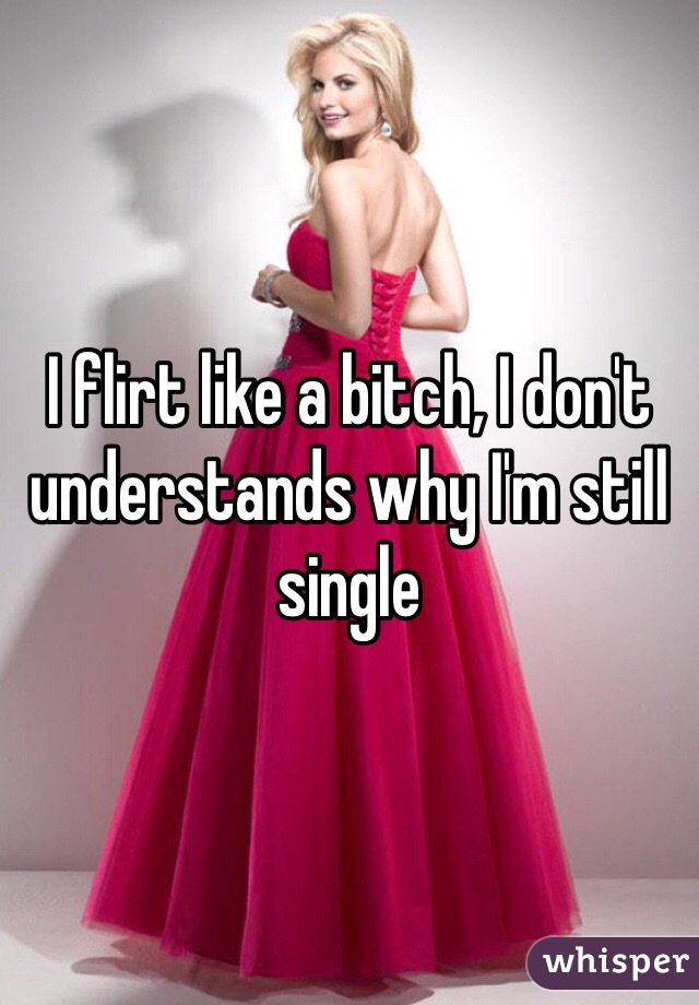 I flirt like a bitch, I don't understands why I'm still single