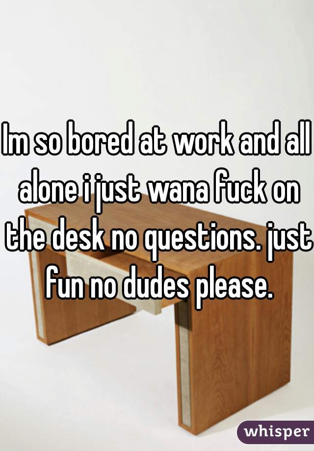 Im so bored at work and all alone i just wana fuck on the desk no questions. just fun no dudes please.