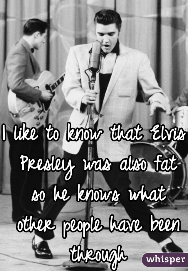 I like to know that Elvis Presley was also fat so he knows what other people have been through