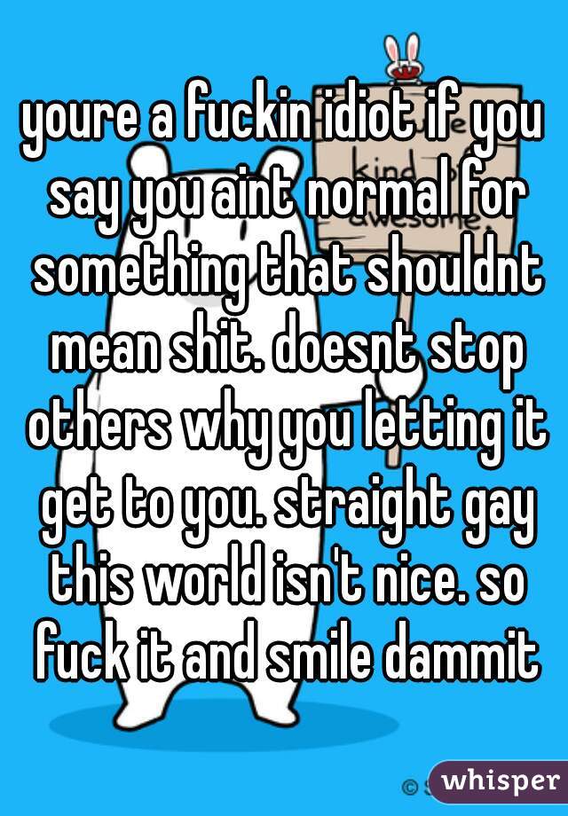 youre a fuckin idiot if you say you aint normal for something that shouldnt mean shit. doesnt stop others why you letting it get to you. straight gay this world isn't nice. so fuck it and smile dammit