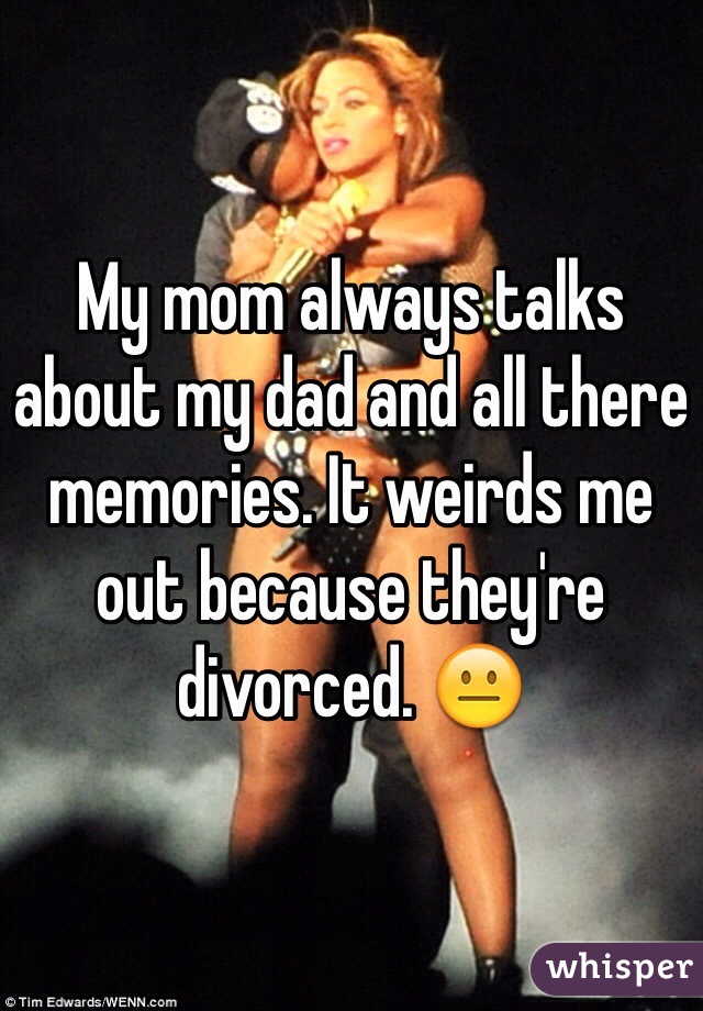 My mom always talks about my dad and all there memories. It weirds me out because they're divorced. 😐
