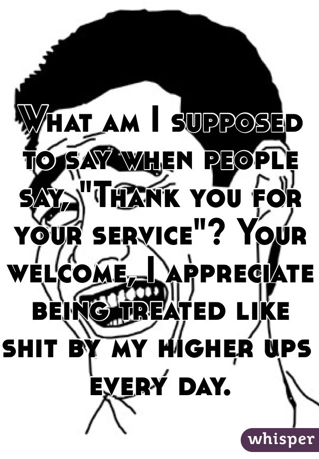 What am I supposed to say when people say, "Thank you for your service"? Your welcome, I appreciate being treated like shit by my higher ups every day. 