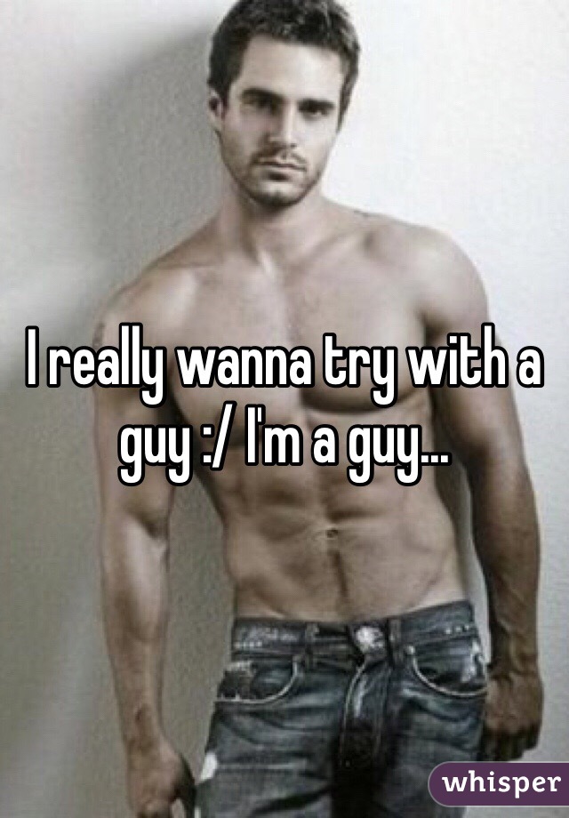 I really wanna try with a guy :/ I'm a guy...