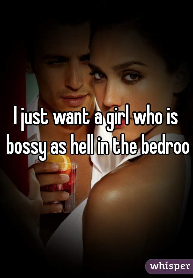 I just want a girl who is bossy as hell in the bedroom