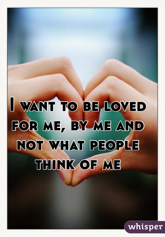 I want to be loved for me, by me and not what people think of me 
