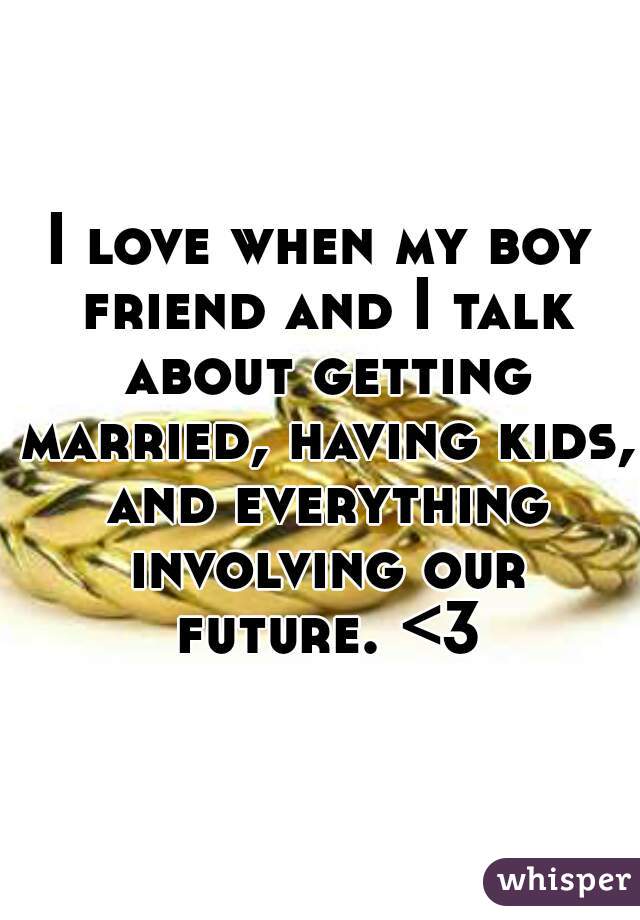 I love when my boy friend and I talk about getting married, having kids, and everything involving our future. <3
