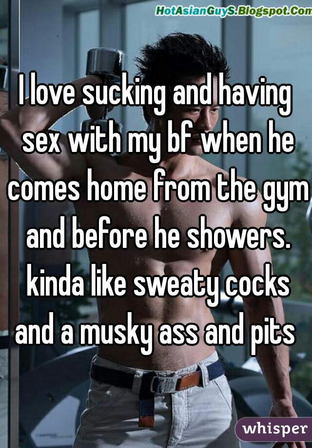 I love sucking and having sex with my bf when he comes home from the gym and before he showers. kinda like sweaty cocks and a musky ass and pits 