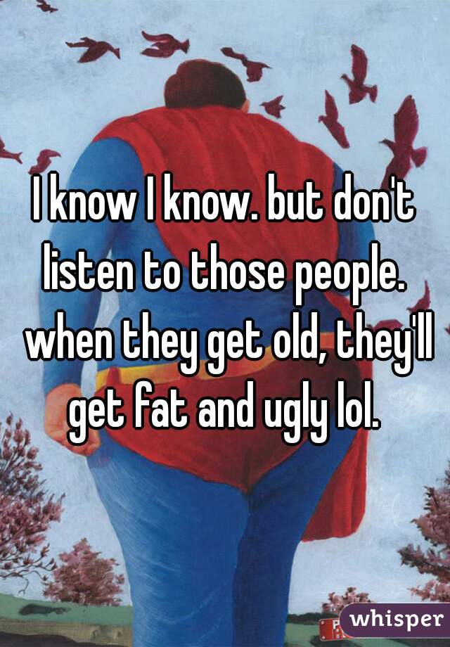 I know I know. but don't listen to those people.  when they get old, they'll get fat and ugly lol. 