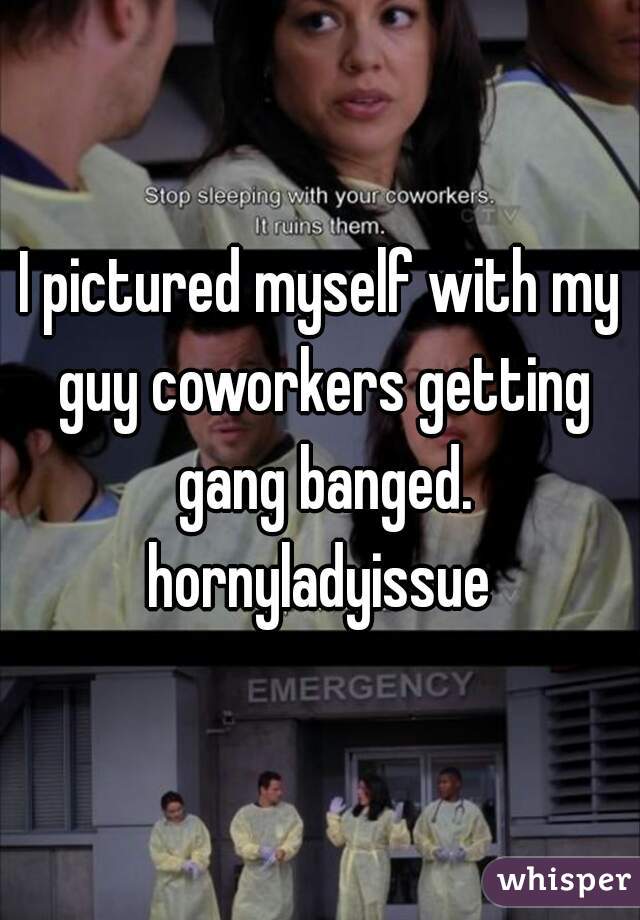 I pictured myself with my guy coworkers getting gang banged.
hornyladyissue