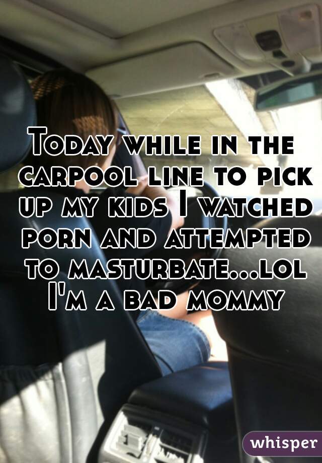 Today while in the carpool line to pick up my kids I watched porn and attempted to masturbate...lol I'm a bad mommy