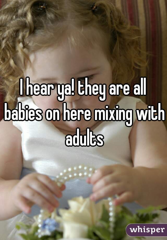 I hear ya! they are all babies on here mixing with adults