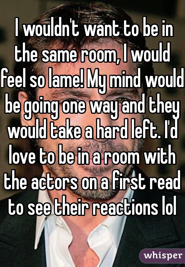  I wouldn't want to be in the same room, I would feel so lame! My mind would be going one way and they would take a hard left. I'd love to be in a room with the actors on a first read to see their reactions lol