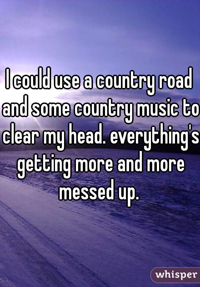 I could use a country road and some country music to clear my head. everything's getting more and more messed up. 