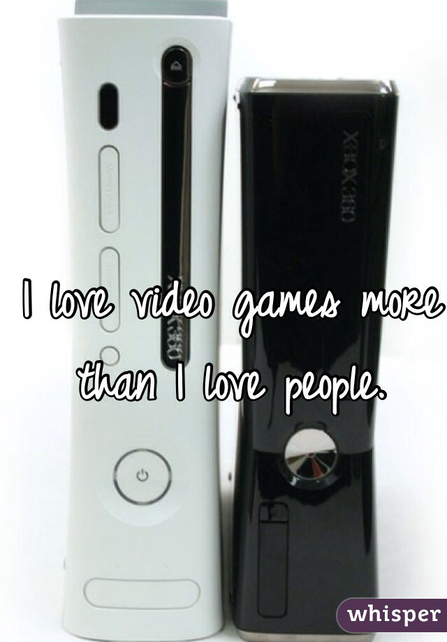 I love video games more than I love people. 