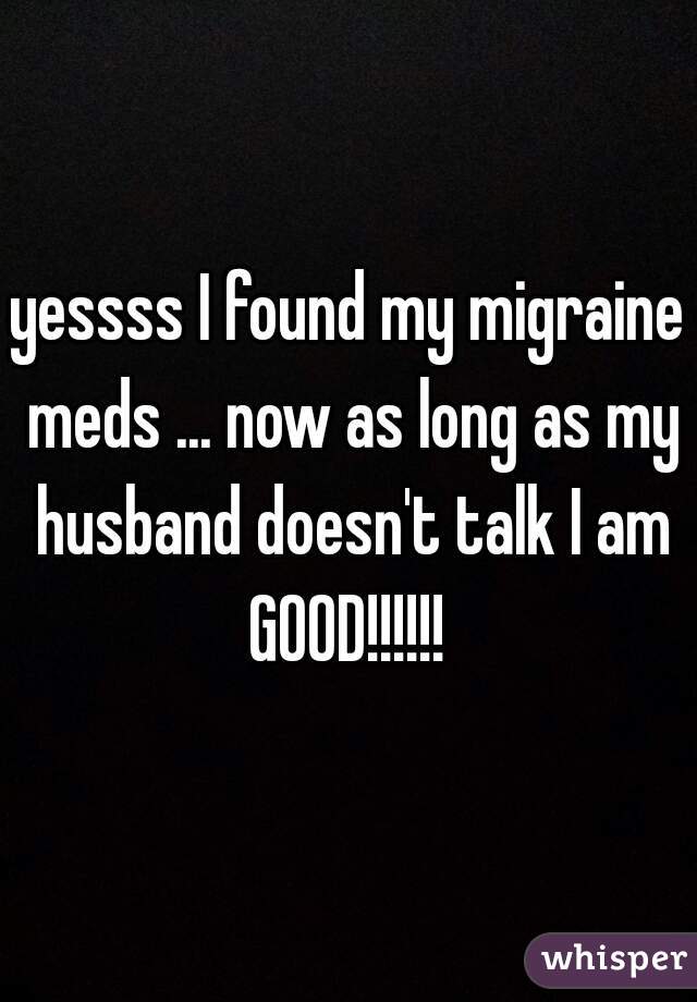 yessss I found my migraine meds ... now as long as my husband doesn't talk I am GOOD!!!!!! 
