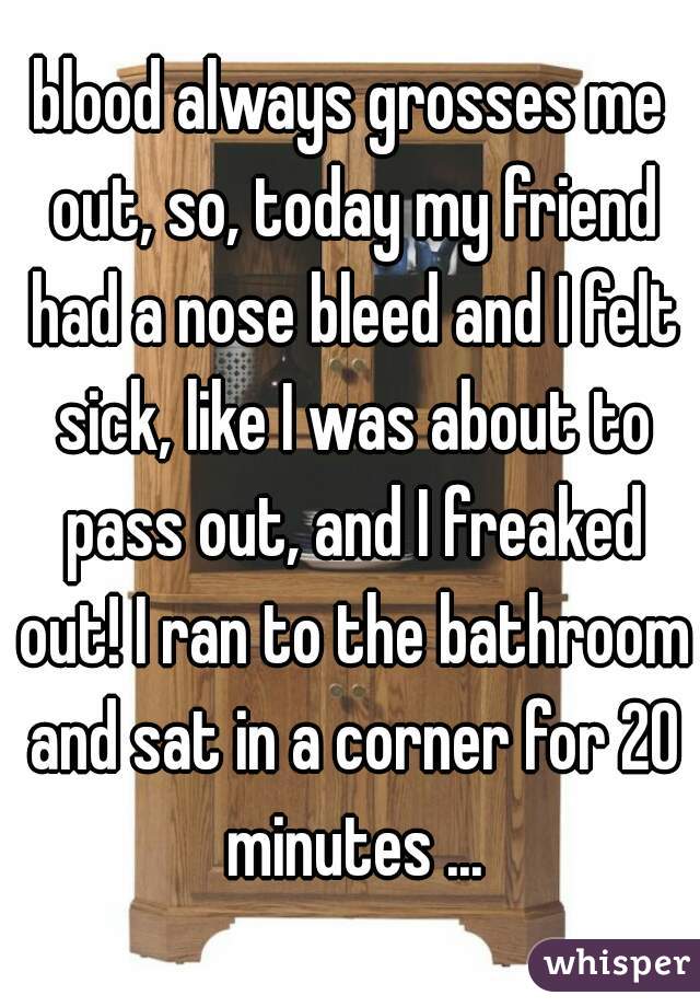 blood always grosses me out, so, today my friend had a nose bleed and I felt sick, like I was about to pass out, and I freaked out! I ran to the bathroom and sat in a corner for 20 minutes ...