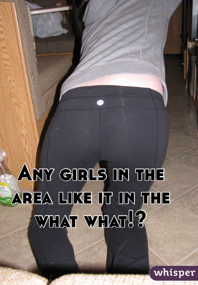 Any girls in the area like it in the what what!?