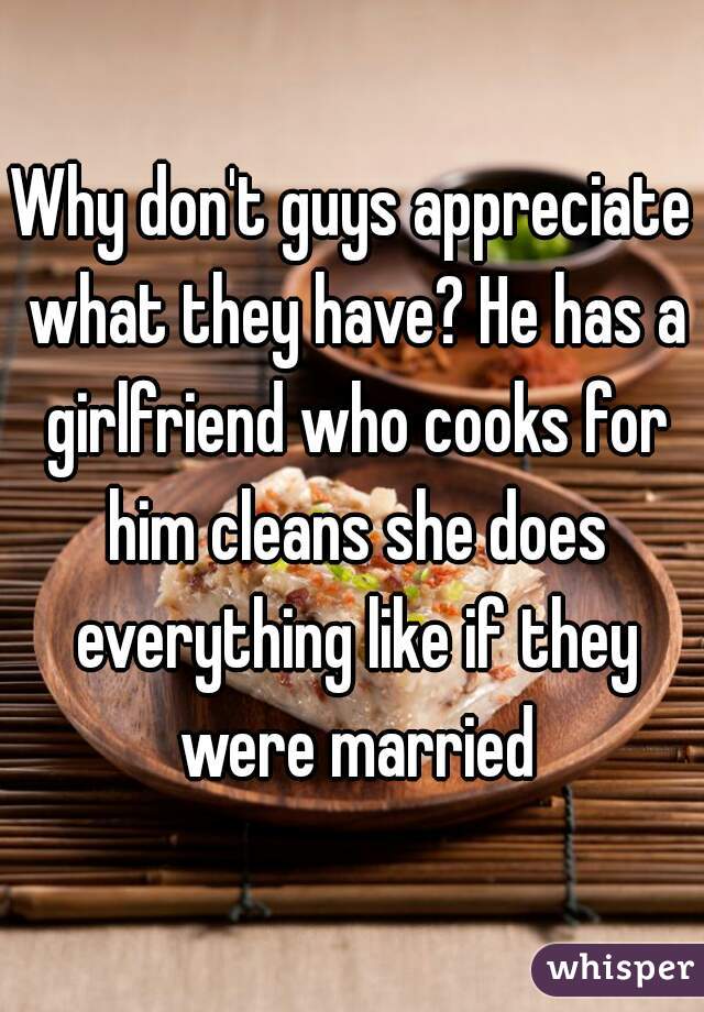 Why don't guys appreciate what they have? He has a girlfriend who cooks for him cleans she does everything like if they were married