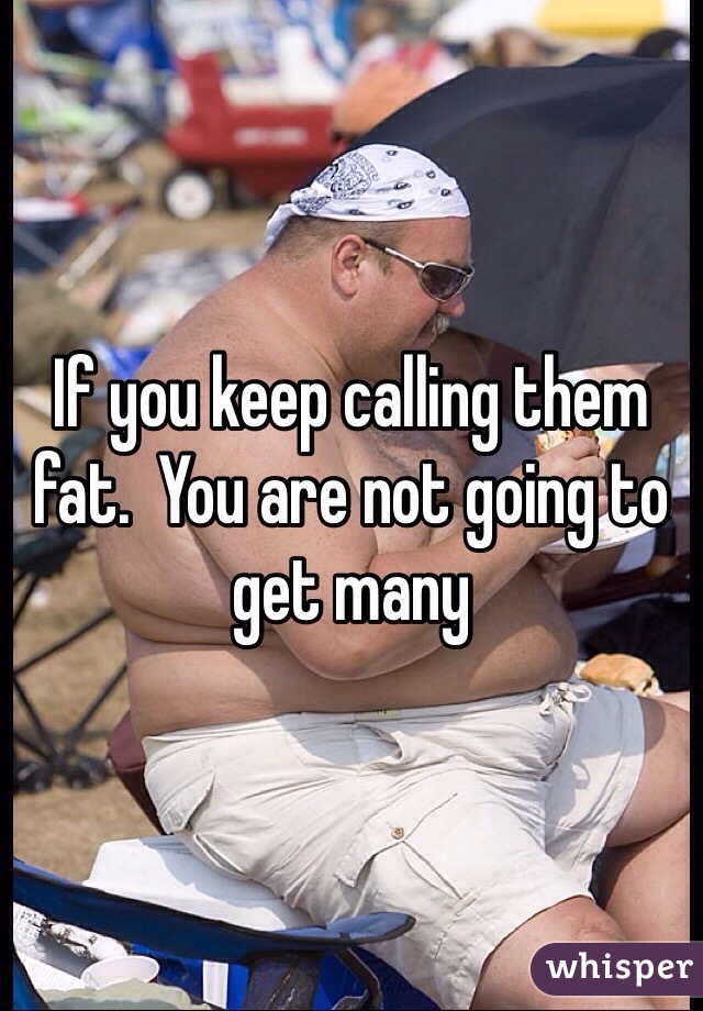 If you keep calling them fat.  You are not going to get many 