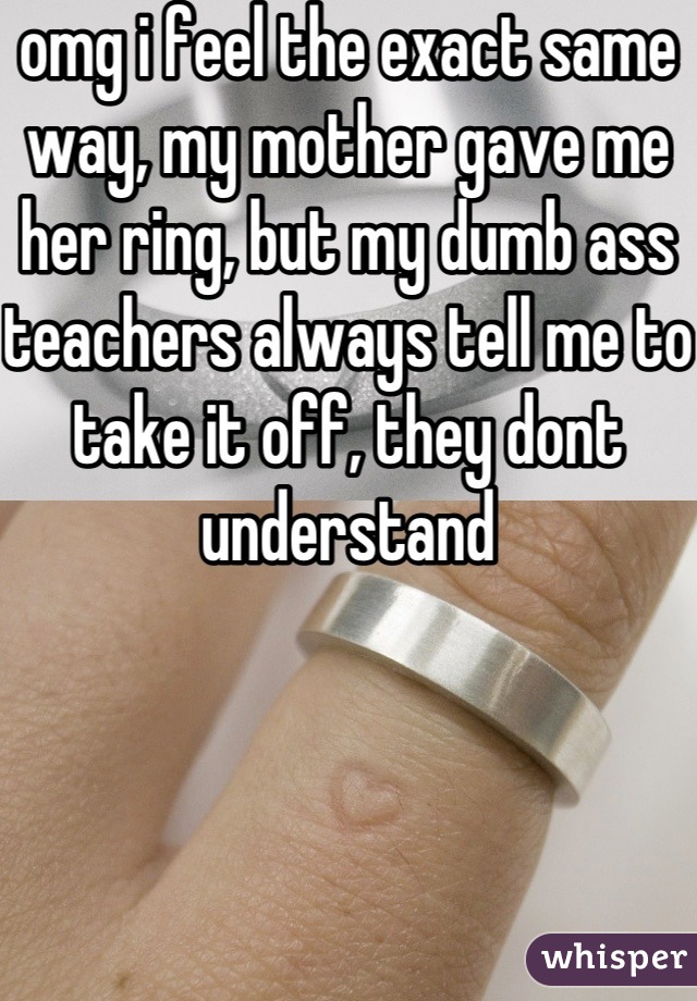 omg i feel the exact same way, my mother gave me her ring, but my dumb ass teachers always tell me to take it off, they dont understand