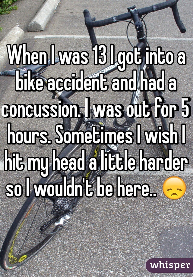 When I was 13 I got into a bike accident and had a concussion. I was out for 5 hours. Sometimes I wish I hit my head a little harder so I wouldn't be here.. ðŸ˜ž