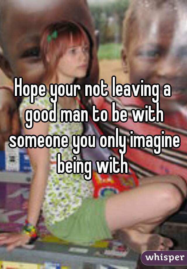 Hope your not leaving a good man to be with someone you only imagine being with 