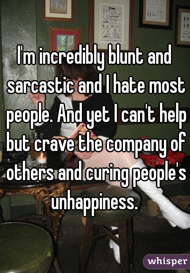 I'm incredibly blunt and sarcastic and I hate most people. And yet I can't help but crave the company of others and curing people's unhappiness. 

 