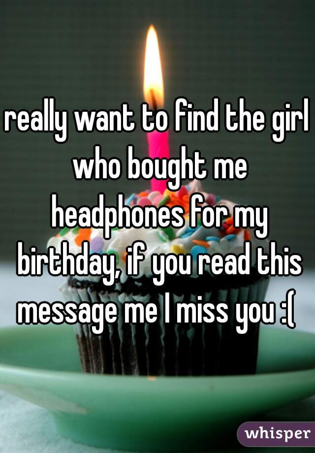 really want to find the girl who bought me headphones for my birthday, if you read this message me I miss you :( 