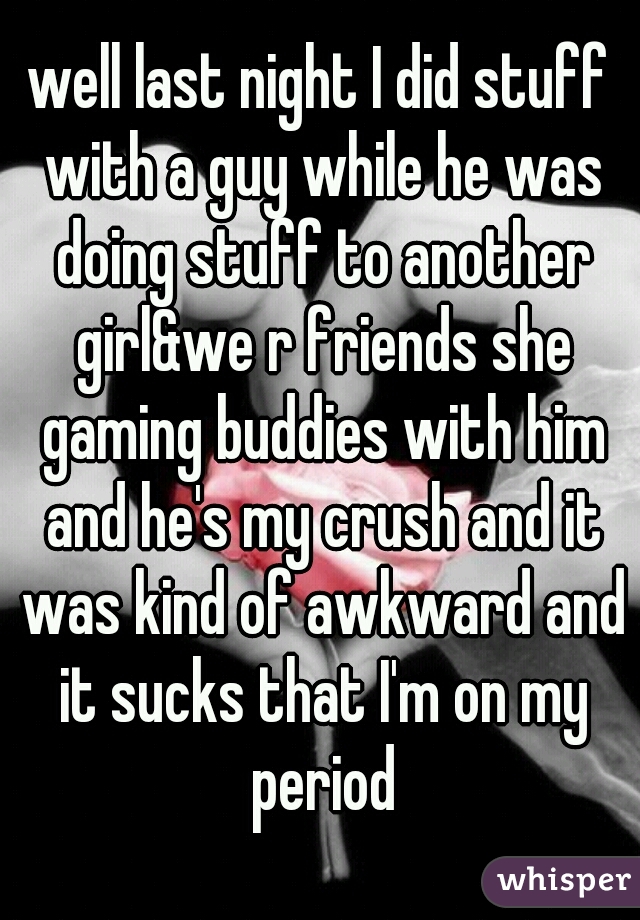 well last night I did stuff with a guy while he was doing stuff to another girl&we r friends she gaming buddies with him and he's my crush and it was kind of awkward and it sucks that I'm on my period