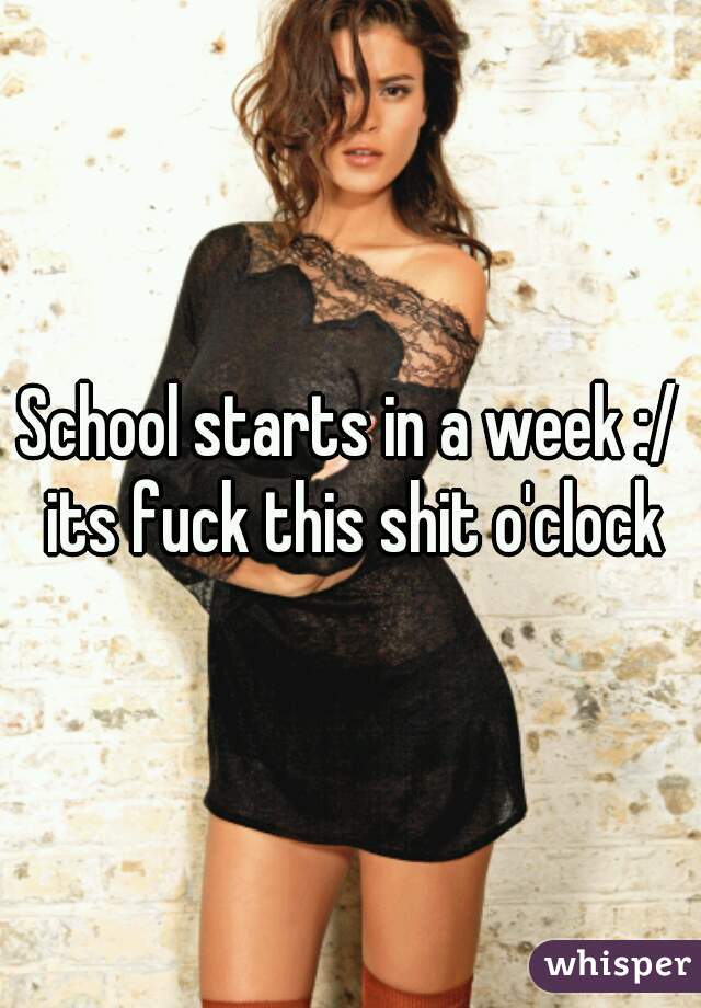 School starts in a week :/ its fuck this shit o'clock