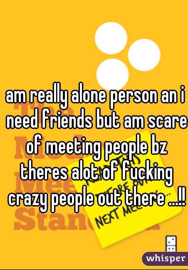 am really alone person an i need friends but am scare of meeting people bz theres alot of fucking crazy people out there ...!!