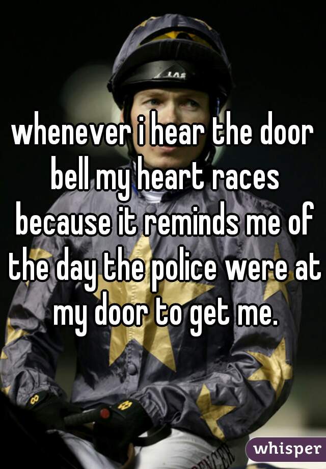 whenever i hear the door bell my heart races because it reminds me of the day the police were at my door to get me.