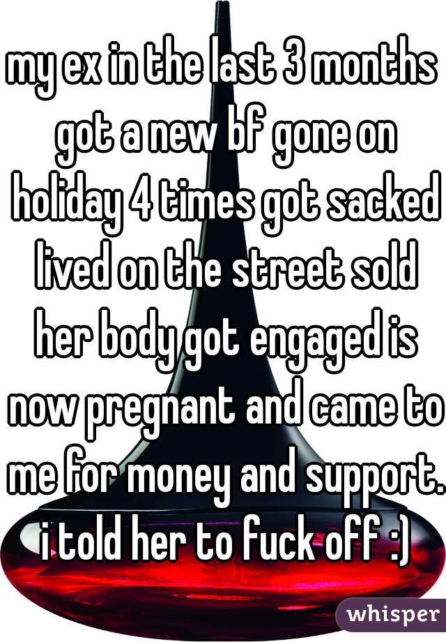 my ex in the last 3 months got a new bf gone on holiday 4 times got sacked lived on the street sold her body got engaged is now pregnant and came to me for money and support. i told her to fuck off :)