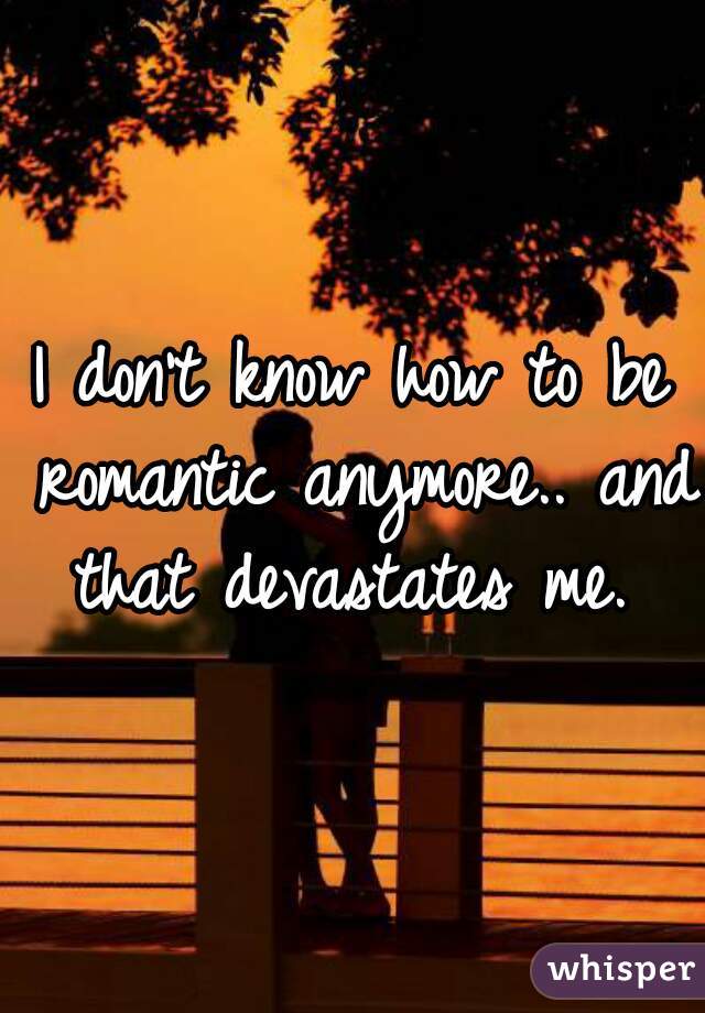 I don't know how to be romantic anymore.. and that devastates me. 