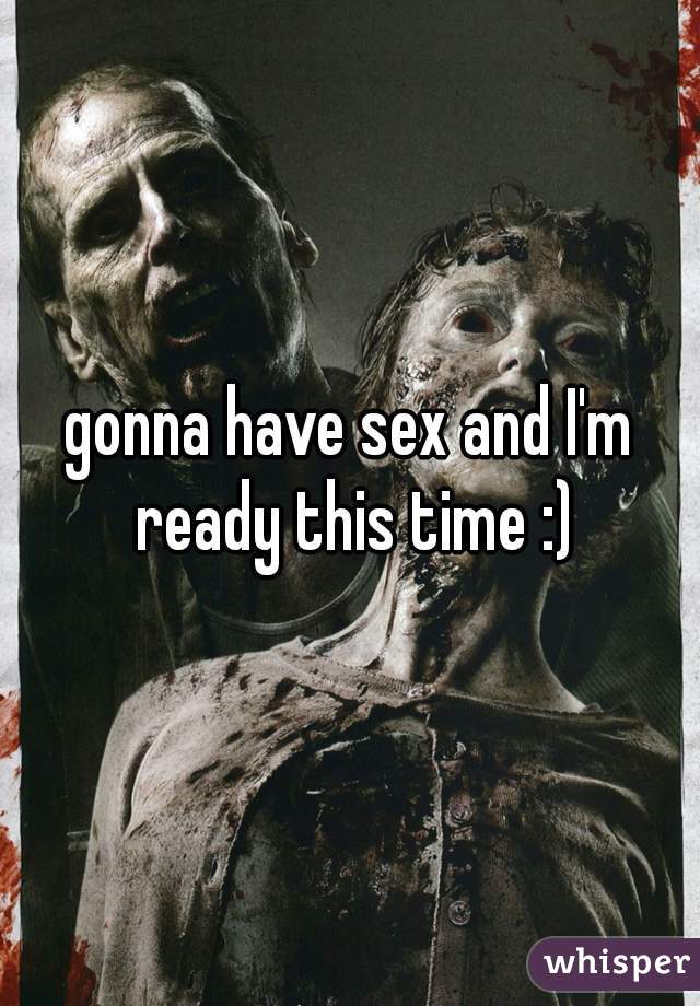 gonna have sex and I'm ready this time :)