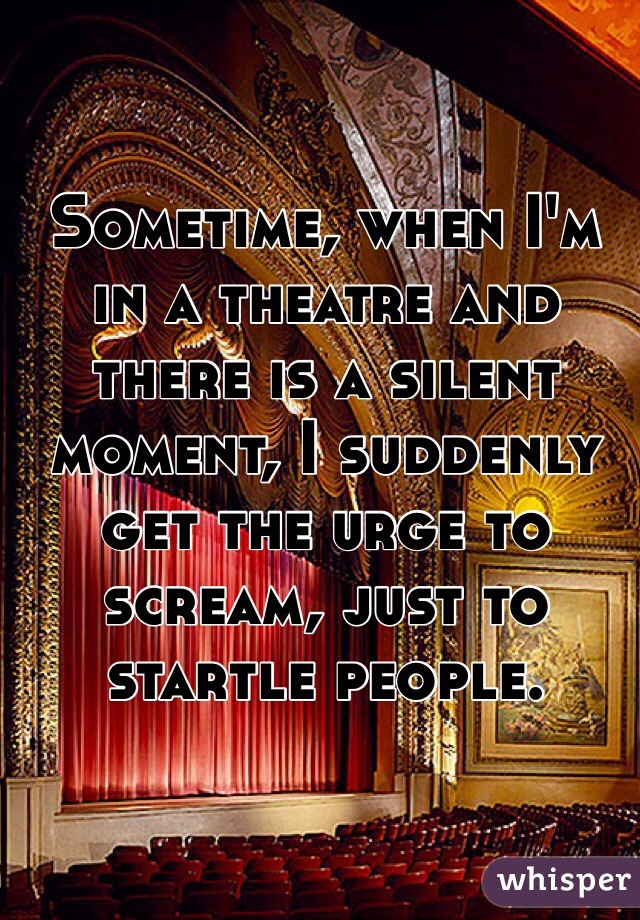 Sometime, when I'm in a theatre and there is a silent moment, I suddenly get the urge to scream, just to startle people.